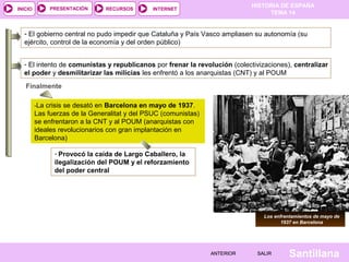 HISTORIA DE ESPAÑA
TEMA 14
RECURSOS INTERNETPRESENTACIÓN
Santillana
INICIO
SALIRSALIRANTERIORANTERIOR
- El intento de comunistas y republicanos por frenar la revolución (colectivizaciones), centralizar
el poder y desmilitarizar las milicias les enfrentó a los anarquistas (CNT) y al POUM
-La crisis se desató en Barcelona en mayo de 1937.
Las fuerzas de la Generalitat y del PSUC (comunistas)
se enfrentaron a la CNT y al POUM (anarquistas con
ideales revolucionarios con gran implantación en
Barcelona)
- Provocó la caída de Largo Caballero, la
ilegalización del POUM y el reforzamiento
del poder central
- El gobierno central no pudo impedir que Cataluña y País Vasco ampliasen su autonomía (su
ejército, control de la economía y del orden público)
Finalmente
Los enfrentamientos de mayo de
1937 en Barcelona
 