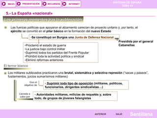 HISTORIA DE ESPAÑA
TEMA 14
RECURSOS INTERNETPRESENTACIÓN
Santillana
INICIO
SALIRSALIRANTERIORANTERIOR
-Se constituyó en Burgos una Junta de Defensa Nacional
Los primeros momentos tras la sublevaciónLos primeros momentos tras la sublevación
Las fuerzas políticas que apoyaron el alzamiento carecían de proyecto unitario y, por tanto, el
ejército se convirtió en el pilar básico en la formación del nuevo Estado
- Suprimir todo tipo de oposición (militares, políticos,
funcionarios, dirigentes sindicalistas…)
5.- La España «nacional»
Con el
objetivo de
Los militares sublevados practicaron una brutal, sistemática y selectiva represión (“sacas y paseos”,
fusilamientos, juicios sumarísimos militares)
El terror blanco
Presidida por el general
Cabanellas
Llevada a
cabo por
- Autoridades militares, milicias de requetés y, sobre
todo, de grupos de jóvenes falangistas
-Proclamó el estado de guerra
-La justicia bajo control militar
-Suprimió todos los partidos del Frente Popular
-Prohibió toda la actividad política y sindical
-Eliminó reformas anteriores
 