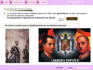 HISTORIA DE ESPAÑA
TEMA 14
RECURSOS INTERNETPRESENTACIÓN
Santillana
INICIO
SALIRSALIRANTERIORANTERIOR
El ascenso de Franco al poder
La Junta de Defensa eligió a Franco (octubre de 1936) como generalísimo, es decir, jefe supremo
de todos los ejércitos sublevados.
Su popularidad se agrandó con la liberación del Alcazar Con el
título de
CaudilloCaudillo
-Se inició el cambio hacia el establecimiento de una dictadura personal
 