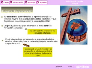 HISTORIA DE ESPAÑA
TEMA 14
RECURSOS INTERNETPRESENTACIÓN
Santillana
INICIO
SALIRSALIRANTERIORANTERIOR
El papel de la Iglesia católicaEl papel de la Iglesia católica
La actitud laica y anticlerical de la república empujó a la
inmensa mayoría de la jerarquía eclesiástica y del clero, y que
los católicos españoles apoyasen la sublevación militar
La Iglesia justificó su apoyo a Franco en la lucha contra la
revolución comunista
-La sublevación fue considerada una
«cruzada religiosa»
DOC. 21
El estrechamiento de los lazos entre la jerarquía eclesiástica
española y Franco llegó con la carta del episcopado español a los
obispos del mundo
-se respaldó al bando rebelde y se
consideró a la iglesia como víctima
inocente e indefensa de la guerra
civil
 