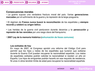 HISTORIA DE ESPAÑA
TEMA 14
RECURSOS INTERNETPRESENTACIÓN
Santillana
INICIO
SALIRSALIRANTERIORANTERIOR
Consecuencias morales
• La guerra supuso una verdadera fractura moral del país. Varias generaciones
marcadas por el sufrimiento de la guerra y la represión de la larga posguerra.
• El régimen de Franco nunca buscó la reconciliación de los españoles y siempre
recordó y celebró su origen bélico.
• Las heridas de la guerra civil perduraron durante decenios y la persecución y
represión de los vencidos por una rasgo clave del franquismo.
• 2007 Ley de la memoria histórica (exhumación de fosas comunes)
Los exiliados de hoy
En mayo de 2007, el Congreso aprobó una reforma del Código Civil para
permitir que los hijos y nietos de los españoles que tuvieron que exiliarse
durante la Guerra Civil puedan recuperar la nacionalidad española. Los nietos
de españoles exiliados podrán solicitar la nacionalidad si residen un año en
España. Los hijos de emigrantes podrán hacerlo sin ese requisito de residencia.
Ni unos ni otros tendrán límite de edad para recuperar la nacionalidad española.
 