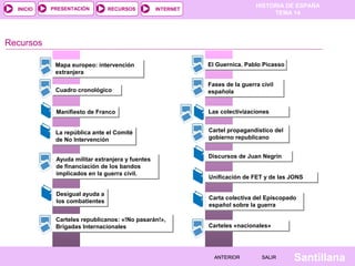 HISTORIA DE ESPAÑA
TEMA 14
RECURSOS INTERNETPRESENTACIÓN
Santillana
INICIO
SALIRSALIRANTERIORANTERIOR
Cuadro cronológicoCuadro cronológico
Recursos
Manifiesto de FrancoManifiesto de Franco
La república ante el Comité
de No Intervención
La república ante el Comité
de No Intervención
Ayuda militar extranjera y fuentes
de financiación de los bandos
implicados en la guerra civil.
Ayuda militar extranjera y fuentes
de financiación de los bandos
implicados en la guerra civil.
Desigual ayuda a
los combatientes
Desigual ayuda a
los combatientes
Carteles republicanos: «!No pasarán!»,
Brigadas Internacionales
Carteles republicanos: «!No pasarán!»,
Brigadas Internacionales
El Guernica. Pablo PicassoEl Guernica. Pablo Picasso
Fases de la guerra civil
española
Fases de la guerra civil
española
Las colectivizacionesLas colectivizaciones
Mapa europeo: intervención
extranjera
Mapa europeo: intervención
extranjera
Carta colectiva del Episcopado
español sobre la guerra
Carta colectiva del Episcopado
español sobre la guerra
Discursos de Juan NegrínDiscursos de Juan Negrín
Unificación de FET y de las JONSUnificación de FET y de las JONS
Carteles «nacionales»Carteles «nacionales»
Cartel propagandístico del
gobierno republicano
Cartel propagandístico del
gobierno republicano
 