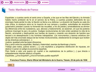 HISTORIA DE ESPAÑA
TEMA 14
RECURSOS INTERNETPRESENTACIÓN
Santillana
INICIO
SALIRSALIRANTERIORANTERIOR
Texto: Manifiesto de Franco
DOC. 1DOC. 1
Españoles: a cuantos sentís el santo amor a España, a los que en las filas del Ejército y la Armada
habéis hecho profesión de fe en el servicio de la Patria, a cuantos jurasteis defenderla de sus
enemigos hasta perder la vida, la Nación os llama a su defensa. La situación de España es cada día
más crítica, la anarquía reina en la mayoría de sus campos y pueblos; autoridades de renombre
gubernativo presiden cuando no fomentan las revueltas; a tiro de pistola y ametralladoras se dirimen
las diferencias entre los ciudadanos, que, alevosa y traidoramente, se asesinan, sin que los poderes
públicos impongan la paz y la justicia. Huelgas revolucionarias de todo orden paralizan la vida de la
Nación, arruinando y destruyendo sus fuentes de riqueza y creando una situación de hambre que
lanzará a la desesperación a los hombres trabajadores. Los monumentos y tesoros artísticos son
objeto del más enconado ataque de las hordas revolucionarias, obedeciendo la consigna que reciben
de las directivas extranjeras […].
Justicia, igualdad ante las leyes ofrecemos.
Paz y amor entre los españoles, libertad y fraternidad, exentas de libertinaje y tiranía.
Trabajo para todos, justicia social […] y una equitativa y progresiva distribución de riquezas, sin
destruir ni poner en peligro la economía española.
Pero frente a esto una guerra sin cuartel a los explotadores de la política […] que directa o
solapadamente intentan destruir a España.
Españoles, ¡¡¡Viva España!!! ¡¡¡Viva el honrado pueblo español!!!
Francisco Franco, Diario Oficial del Ministerio de la Guerra, Tetuán, 25 de julio de 1936
Españoles: a cuantos sentís el santo amor a España, a los que en las filas del Ejército y la Armada
habéis hecho profesión de fe en el servicio de la Patria, a cuantos jurasteis defenderla de sus
enemigos hasta perder la vida, la Nación os llama a su defensa. La situación de España es cada día
más crítica, la anarquía reina en la mayoría de sus campos y pueblos; autoridades de renombre
gubernativo presiden cuando no fomentan las revueltas; a tiro de pistola y ametralladoras se dirimen
las diferencias entre los ciudadanos, que, alevosa y traidoramente, se asesinan, sin que los poderes
públicos impongan la paz y la justicia. Huelgas revolucionarias de todo orden paralizan la vida de la
Nación, arruinando y destruyendo sus fuentes de riqueza y creando una situación de hambre que
lanzará a la desesperación a los hombres trabajadores. Los monumentos y tesoros artísticos son
objeto del más enconado ataque de las hordas revolucionarias, obedeciendo la consigna que reciben
de las directivas extranjeras […].
Justicia, igualdad ante las leyes ofrecemos.
Paz y amor entre los españoles, libertad y fraternidad, exentas de libertinaje y tiranía.
Trabajo para todos, justicia social […] y una equitativa y progresiva distribución de riquezas, sin
destruir ni poner en peligro la economía española.
Pero frente a esto una guerra sin cuartel a los explotadores de la política […] que directa o
solapadamente intentan destruir a España.
Españoles, ¡¡¡Viva España!!! ¡¡¡Viva el honrado pueblo español!!!
Francisco Franco, Diario Oficial del Ministerio de la Guerra, Tetuán, 25 de julio de 1936
 