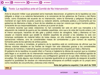 HISTORIA DE ESPAÑA
TEMA 14
RECURSOS INTERNETPRESENTACIÓN
Santillana
INICIO
SALIRSALIRANTERIORANTERIOR
Texto: La república ante el Comité de No Intervención
Ante la situación militar cuya gravedad sería insensato desconocer, el gobierno de la república se cree
obligado a dirigir a su solemne llamamiento a la conciencia de los gobiernos de Francia y del Reino
Unido, como iniciadores del acuerdo de no intervención, sobre la tremenda y peligrosa iniquidad de
mantener en vigor dicho acuerdo cuando su violación abierta, confesada pública y cínicamente por los
gobiernos de Alemania e Italia, a favor de los rebeldes es cosa tan notoria que ningún hombre público,
consciente de sus responsabilidades, se atreve ya a poner en duda.
Y conviene recordar que estas violaciones no han consistido tan solo en abrir sus mercados a la
adquisición de material de guerra por los rebeldes españoles, sino que a la vista del mundo entero y sin
el menor escrúpulo, haciendo de ello gala y público motivo de vanagloria, Italia y Alemania no han
cesado un instante desde que estalló la rebelión española de proveer a los rebeldes no solo con
inmensas cantidades de material bélico de todas clases, sin otra medida que las exigencias de las
operaciones militares, sino de considerables masas de combatientes y gran número de expertos,
formando parte de los ejércitos de ambos países.
De manera concreta e inmediata, el gobierno de la república está en condiciones de afirmar que las
últimas victorias rebeldes en los frentes de Aragón han sido obtenidas gracias a los considerables
refuerzos de hombres y material de guerra enviados recientemente a España por Italia y Alemania.
El gobierno de la república no puede inferir a Francia e Inglaterra la ofensa de suponer que su iniciativa
para llegar a un acuerdo de no intervención respondía única y exclusivamente a la finalidad egoísta de
evitar que la rebelión española provocara una conflagración general en la que ellas mismas se vieran
envueltas. Sin duda alguna, esa iniciativa se inspiraba igualmente en el propósito de asegurar al pueblo
español la posibilidad de resolver sin intervenciones extranjeras el conflicto surgido en su propio seno
como resultado de una profunda y dolorosa crisis interna.
Nota del gobierno español, 5 de abril de 1938
Ante la situación militar cuya gravedad sería insensato desconocer, el gobierno de la república se cree
obligado a dirigir a su solemne llamamiento a la conciencia de los gobiernos de Francia y del Reino
Unido, como iniciadores del acuerdo de no intervención, sobre la tremenda y peligrosa iniquidad de
mantener en vigor dicho acuerdo cuando su violación abierta, confesada pública y cínicamente por los
gobiernos de Alemania e Italia, a favor de los rebeldes es cosa tan notoria que ningún hombre público,
consciente de sus responsabilidades, se atreve ya a poner en duda.
Y conviene recordar que estas violaciones no han consistido tan solo en abrir sus mercados a la
adquisición de material de guerra por los rebeldes españoles, sino que a la vista del mundo entero y sin
el menor escrúpulo, haciendo de ello gala y público motivo de vanagloria, Italia y Alemania no han
cesado un instante desde que estalló la rebelión española de proveer a los rebeldes no solo con
inmensas cantidades de material bélico de todas clases, sin otra medida que las exigencias de las
operaciones militares, sino de considerables masas de combatientes y gran número de expertos,
formando parte de los ejércitos de ambos países.
De manera concreta e inmediata, el gobierno de la república está en condiciones de afirmar que las
últimas victorias rebeldes en los frentes de Aragón han sido obtenidas gracias a los considerables
refuerzos de hombres y material de guerra enviados recientemente a España por Italia y Alemania.
El gobierno de la república no puede inferir a Francia e Inglaterra la ofensa de suponer que su iniciativa
para llegar a un acuerdo de no intervención respondía única y exclusivamente a la finalidad egoísta de
evitar que la rebelión española provocara una conflagración general en la que ellas mismas se vieran
envueltas. Sin duda alguna, esa iniciativa se inspiraba igualmente en el propósito de asegurar al pueblo
español la posibilidad de resolver sin intervenciones extranjeras el conflicto surgido en su propio seno
como resultado de una profunda y dolorosa crisis interna.
Nota del gobierno español, 5 de abril de 1938
DOC. 2DOC. 2
 