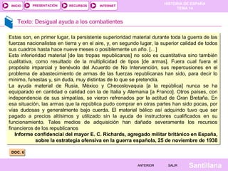 HISTORIA DE ESPAÑA
TEMA 14
RECURSOS INTERNETPRESENTACIÓN
Santillana
INICIO
SALIRSALIRANTERIORANTERIOR
Texto: Desigual ayuda a los combatientes
DOC. 6DOC. 6
Estas son, en primer lugar, la persistente superioridad material durante toda la guerra de las
fuerzas nacionalistas en tierra y en el aire, y, en segundo lugar, la superior calidad de todos
sus cuadros hasta hace nueve meses o posiblemente un año. […]
Esta inferioridad material [de las tropas republicanas] no solo es cuantitativa sino también
cualitativa, como resultado de la multiplicidad de tipos [de armas]. Fuera cual fuera el
propósito imparcial y benévolo del Acuerdo de No Intervención, sus repercusiones en el
problema de abastecimiento de armas de las fuerzas republicanas han sido, para decir lo
mínimo, funestas y, sin duda, muy distintas de lo que se pretendía.
La ayuda material de Rusia, México y Checoslovaquia [a la república] nunca se ha
equiparado en cantidad o calidad con la de Italia y Alemania [a Franco]. Otros países, con
independencia de sus simpatías, se vieron refrenados por la actitud de Gran Bretaña. En
esa situación, las armas que la república pudo comprar en otras partes han sido pocas, por
vías dudosas y generalmente bajo cuerda. El material bélico así adquirido tuvo que ser
pagado a precios altísimos y utilizado sin la ayuda de instructores cualificados en su
funcionamiento. Tales medios de adquisición han dañado severamente los recursos
financieros de los republicanos
Informe confidencial del mayor E. C. Richards, agregado militar británico en España,
sobre la estrategia ofensiva en la guerra española, 25 de noviembre de 1938
Estas son, en primer lugar, la persistente superioridad material durante toda la guerra de las
fuerzas nacionalistas en tierra y en el aire, y, en segundo lugar, la superior calidad de todos
sus cuadros hasta hace nueve meses o posiblemente un año. […]
Esta inferioridad material [de las tropas republicanas] no solo es cuantitativa sino también
cualitativa, como resultado de la multiplicidad de tipos [de armas]. Fuera cual fuera el
propósito imparcial y benévolo del Acuerdo de No Intervención, sus repercusiones en el
problema de abastecimiento de armas de las fuerzas republicanas han sido, para decir lo
mínimo, funestas y, sin duda, muy distintas de lo que se pretendía.
La ayuda material de Rusia, México y Checoslovaquia [a la república] nunca se ha
equiparado en cantidad o calidad con la de Italia y Alemania [a Franco]. Otros países, con
independencia de sus simpatías, se vieron refrenados por la actitud de Gran Bretaña. En
esa situación, las armas que la república pudo comprar en otras partes han sido pocas, por
vías dudosas y generalmente bajo cuerda. El material bélico así adquirido tuvo que ser
pagado a precios altísimos y utilizado sin la ayuda de instructores cualificados en su
funcionamiento. Tales medios de adquisición han dañado severamente los recursos
financieros de los republicanos
Informe confidencial del mayor E. C. Richards, agregado militar británico en España,
sobre la estrategia ofensiva en la guerra española, 25 de noviembre de 1938
 