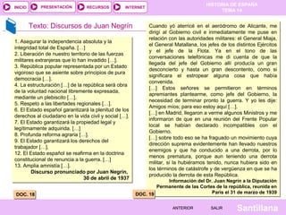 HISTORIA DE ESPAÑA
TEMA 14
RECURSOS INTERNETPRESENTACIÓN
Santillana
INICIO
SALIRSALIRANTERIORANTERIOR
Texto: Discursos de Juan Negrín
DOC. 18DOC. 18
1. Asegurar la independencia absoluta y la
integridad total de España. […]
2. Liberación de nuestro territorio de las fuerzas
militares extranjeras que lo han invadido […].
3. República popular representada por un Estado
vigoroso que se asiente sobre principios de pura
democracia […].
4. La estructuración […] de la república será obra
de la voluntad nacional libremente expresada,
mediante un plebiscito […].
5. Respeto a las libertades regionales […].
6. El Estado español garantizará la plenitud de los
derechos al ciudadano en la vida civil y social […].
7. El Estado garantizará la propiedad legal y
legítimamente adquirida. […]
8. Profunda reforma agraria […].
9. El Estado garantizará los derechos del
trabajador […].
12. El Estado español se reafirma en la doctrina
constitucional de renuncia a la guerra. […]
13. Amplia amnistía […].
Discurso pronunciado por Juan Negrín,
30 de abril de 1937
1. Asegurar la independencia absoluta y la
integridad total de España. […]
2. Liberación de nuestro territorio de las fuerzas
militares extranjeras que lo han invadido […].
3. República popular representada por un Estado
vigoroso que se asiente sobre principios de pura
democracia […].
4. La estructuración […] de la república será obra
de la voluntad nacional libremente expresada,
mediante un plebiscito […].
5. Respeto a las libertades regionales […].
6. El Estado español garantizará la plenitud de los
derechos al ciudadano en la vida civil y social […].
7. El Estado garantizará la propiedad legal y
legítimamente adquirida. […]
8. Profunda reforma agraria […].
9. El Estado garantizará los derechos del
trabajador […].
12. El Estado español se reafirma en la doctrina
constitucional de renuncia a la guerra. […]
13. Amplia amnistía […].
Discurso pronunciado por Juan Negrín,
30 de abril de 1937
Cuando yó aterricé en el aeródromo de Alicante, me
dirigí al Gobierno civil e inmediatamente me puse en
relación con las autoridades militares: el General Miaja,
el General Matallana, los jefes de los distintos Ejércitos
y el jefe de la Flota. Ya en el tono de las
conversaciones telefónicas me di cuenta de que la
llegada del jefe del Gobierno allí producía un gran
desconcierto y hasta un gran descontento, como si
significara el estropear alguna cosa que había
convenida.
[…] Estos señores se permitieron en términos
apremiantes plantearme, como jefe del Gobierno, la
necesidad de terminar pronto la guerra. Y yo les dije:
Amigos míos; para eso estoy aquí […].
[…] en Madrid, llegaron a verme algunos Ministros y me
informaron de que en una reunión del Frente Popular
local se habían declarado incompatibles con el
Gobierno.
[…] sobre todo eso se ha fraguado un movimiento cuya
dirección suprema evidentemente han llevado nuestros
enemigos y que ha conducido a una derrota, por lo
menos prematura, porque aun teniendo una derrota
militar, si la hubiéramos tenido, nunca hubiera sido en
los términos de catástrofe y de vergüenza en que se ha
producido la derrota de esta República.
Información del Dr. Juan Negrín a la Diputación
Permanente de las Cortes de la república, reunida en
París el 31 de marzo de 1939
Cuando yó aterricé en el aeródromo de Alicante, me
dirigí al Gobierno civil e inmediatamente me puse en
relación con las autoridades militares: el General Miaja,
el General Matallana, los jefes de los distintos Ejércitos
y el jefe de la Flota. Ya en el tono de las
conversaciones telefónicas me di cuenta de que la
llegada del jefe del Gobierno allí producía un gran
desconcierto y hasta un gran descontento, como si
significara el estropear alguna cosa que había
convenida.
[…] Estos señores se permitieron en términos
apremiantes plantearme, como jefe del Gobierno, la
necesidad de terminar pronto la guerra. Y yo les dije:
Amigos míos; para eso estoy aquí […].
[…] en Madrid, llegaron a verme algunos Ministros y me
informaron de que en una reunión del Frente Popular
local se habían declarado incompatibles con el
Gobierno.
[…] sobre todo eso se ha fraguado un movimiento cuya
dirección suprema evidentemente han llevado nuestros
enemigos y que ha conducido a una derrota, por lo
menos prematura, porque aun teniendo una derrota
militar, si la hubiéramos tenido, nunca hubiera sido en
los términos de catástrofe y de vergüenza en que se ha
producido la derrota de esta República.
Información del Dr. Juan Negrín a la Diputación
Permanente de las Cortes de la república, reunida en
París el 31 de marzo de 1939
DOC. 19DOC. 19
 