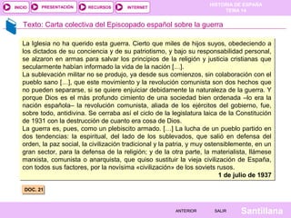 HISTORIA DE ESPAÑA
TEMA 14
RECURSOS INTERNETPRESENTACIÓN
Santillana
INICIO
SALIRSALIRANTERIORANTERIOR
Texto: Carta colectiva del Episcopado español sobre la guerra
DOC. 21DOC. 21
La Iglesia no ha querido esta guerra. Cierto que miles de hijos suyos, obedeciendo a
los dictados de su conciencia y de su patriotismo, y bajo su responsabilidad personal,
se alzaron en armas para salvar los principios de la religión y justicia cristianas que
secularmente habían informado la vida de la nación […].
La sublevación militar no se produjo, ya desde sus comienzos, sin colaboración con el
pueblo sano […], que este movimiento y la revolución comunista son dos hechos que
no pueden separarse, si se quiere enjuiciar debidamente la naturaleza de la guerra. Y
porque Dios es el más profundo cimiento de una sociedad bien ordenada –lo era la
nación española– la revolución comunista, aliada de los ejércitos del gobierno, fue,
sobre todo, antidivina. Se cerraba así el ciclo de la legislatura laica de la Constitución
de 1931 con la destrucción de cuanto era cosa de Dios.
La guerra es, pues, como un plebiscito armado. […] La lucha de un pueblo partido en
dos tendencias: la espiritual, del lado de los sublevados, que salió en defensa del
orden, la paz social, la civilización tradicional y la patria, y muy ostensiblemente, en un
gran sector, para la defensa de la religión; y de la otra parte, la materialista, llámese
marxista, comunista o anarquista, que quiso sustituir la vieja civilización de España,
con todos sus factores, por la novísima «civilización» de los soviets rusos.
1 de julio de 1937
La Iglesia no ha querido esta guerra. Cierto que miles de hijos suyos, obedeciendo a
los dictados de su conciencia y de su patriotismo, y bajo su responsabilidad personal,
se alzaron en armas para salvar los principios de la religión y justicia cristianas que
secularmente habían informado la vida de la nación […].
La sublevación militar no se produjo, ya desde sus comienzos, sin colaboración con el
pueblo sano […], que este movimiento y la revolución comunista son dos hechos que
no pueden separarse, si se quiere enjuiciar debidamente la naturaleza de la guerra. Y
porque Dios es el más profundo cimiento de una sociedad bien ordenada –lo era la
nación española– la revolución comunista, aliada de los ejércitos del gobierno, fue,
sobre todo, antidivina. Se cerraba así el ciclo de la legislatura laica de la Constitución
de 1931 con la destrucción de cuanto era cosa de Dios.
La guerra es, pues, como un plebiscito armado. […] La lucha de un pueblo partido en
dos tendencias: la espiritual, del lado de los sublevados, que salió en defensa del
orden, la paz social, la civilización tradicional y la patria, y muy ostensiblemente, en un
gran sector, para la defensa de la religión; y de la otra parte, la materialista, llámese
marxista, comunista o anarquista, que quiso sustituir la vieja civilización de España,
con todos sus factores, por la novísima «civilización» de los soviets rusos.
1 de julio de 1937
 