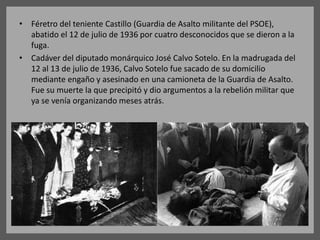 • Féretro del teniente Castillo (Guardia de Asalto militante del PSOE),
abatido el 12 de julio de 1936 por cuatro desconocidos que se dieron a la
fuga.
• Cadáver del diputado monárquico José Calvo Sotelo. En la madrugada del
12 al 13 de julio de 1936, Calvo Sotelo fue sacado de su domicilio
mediante engaño y asesinado en una camioneta de la Guardia de Asalto.
Fue su muerte la que precipitó y dio argumentos a la rebelión militar que
ya se venía organizando meses atrás.
 