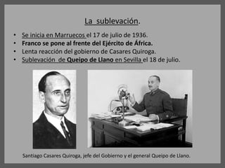 La sublevación.
• Se inicia en Marruecos el 17 de julio de 1936.
• Franco se pone al frente del Ejército de África.
• Lenta reacción del gobierno de Casares Quiroga.
• Sublevación de Queipo de Llano en Sevilla el 18 de julio.
Santiago Casares Quiroga, jefe del Gobierno y el general Queipo de Llano.
 