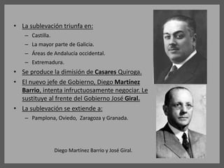 • La sublevación triunfa en:
– Castilla.
– La mayor parte de Galicia.
– Áreas de Andalucía occidental.
– Extremadura.
• Se produce la dimisión de Casares Quiroga.
• El nuevo jefe de Gobierno, Diego Martínez
Barrio, intenta infructuosamente negociar. Le
sustituye al frente del Gobierno José Giral.
• La sublevación se extiende a:
– Pamplona, Oviedo, Zaragoza y Granada.
Diego Martínez Barrio y José Giral.
 