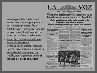 • A lo largo del día 18 de julio los
sublevados alzaron gran parte de
la Península (Navarra, Álava,
Castilla-León, Galicia y regiones de
Aragón y Andalucía) además de
Marruecos, Canarias y Baleares.
• La acción conjunta de militares
leales al Gobierno y
organizaciones obreras lograron
sofocar la rebelión en las grandes
ciudades del país excepto en
Sevilla, por lo que se produjo el
fracaso del golpe de Estado.
 