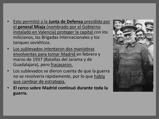 • Esto permitió a la Junta de Defensa presidida por
el general Miaja (nombrado por el Gobierno
instalado en Valencia) proteger la capital con los
milicianos, las Brigadas Internacionales y los
tanques soviéticos.
• Los sublevados intentaron dos maniobras
envolventes para tomar Madrid en febrero y
marzo de 1937 (Batallas del Jarama y de
Guadalajara), pero fracasaron.
• Los sublevados se dieron cuenta de que la guerra
no se resolvería rápidamente, por lo que había
que cambiar de estrategia.
• El cerco sobre Madrid continuó durante toda la
guerra.
 