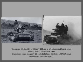 Tanque de fabricación soviética T-26B, en la ofensiva republicana sobre
Seseña, Toledo, octubre de 1936.
Brigadistas en un tanque T-26 en la Batalla de Belchite, 1937 (ofensiva
republicana sobre Zaragoza).
 