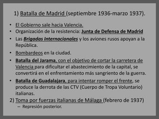 1) Batalla de Madrid (septiembre 1936-marzo 1937).
• El Gobierno sale hacia Valencia.
• Organización de la resistencia: Junta de Defensa de Madrid
• Las Brigadas Internacionales y los aviones rusos apoyan a la
República.
• Bombardeos en la ciudad.
• Batalla del Jarama, con el objetivo de cortar la carretera de
Valencia para dificultar el abastecimiento de la capital, se
convertirá en el enfrentamiento más sangriento de la guerra.
• Batalla de Guadalajara, para intentar romper el frente, se
produce la derrota de las CTV (Cuerpo de Tropa Voluntario)
italianas.
2) Toma por fuerzas italianas de Málaga (febrero de 1937)
– Represión posterior.
 