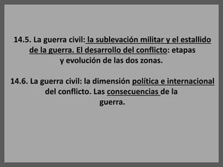 14.5. La guerra civil: la sublevación militar y el estallido
de la guerra. El desarrollo del conflicto: etapas
y evolución de las dos zonas.
14.6. La guerra civil: la dimensión política e internacional
del conflicto. Las consecuencias de la
guerra.
 