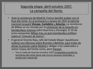 Segunda etapa: abril-octubre 1937.
La campaña del Norte.
• Ante la resistencia de Madrid, Franco decidió acabar con el
foco del norte. En al primavera y verano de 1937 el ejército
nacional ocupará Vizcaya, Cantabria y Asturias. La resistencia
de Bilbao se vio minada por la utilización de la aviación en
bombardeos masivos (abril Guernica y Durango). El 19 de
junio conquistan Bilbao tras un gran bombardeo artillero
sobre el “cinturón de hierro”.
• El general Vicente Rojo, Jefe del Estado Mayor republicano
ordenó una ofensiva sobre Brunete y Belchite, para tratar de
aliviar la presión sobre Madrid y obligar a los sublevados a
retirar tropas del frente norte, pero fracasó.
– Tras la caída de Asturias (octubre 1937) la República perdió los
territorios del norte (zona más rica en recursos minerales, y
producción industrial)
 