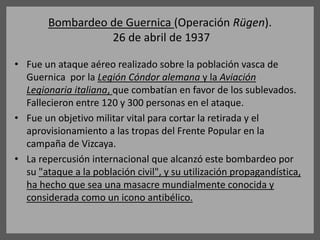 Bombardeo de Guernica (Operación Rügen).
26 de abril de 1937
• Fue un ataque aéreo realizado sobre la población vasca de
Guernica por la Legión Cóndor alemana y la Aviación
Legionaria italiana, que combatían en favor de los sublevados.
Fallecieron entre 120 y 300 personas en el ataque.
• Fue un objetivo militar vital para cortar la retirada y el
aprovisionamiento a las tropas del Frente Popular en la
campaña de Vizcaya.
• La repercusión internacional que alcanzó este bombardeo por
su "ataque a la población civil", y su utilización propagandística,
ha hecho que sea una masacre mundialmente conocida y
considerada como un icono antibélico.
 