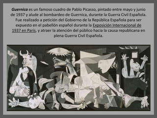 Guernica es un famoso cuadro de Pablo Picasso, pintado entre mayo y junio
de 1937 y alude al bombardeo de Guernica, durante la Guerra Civil Española.
Fue realizado a petición del Gobierno de la República Española para ser
expuesto en el pabellón español durante la Exposición Internacional de
1937 en París, y atraer la atención del público hacia la causa republicana en
plena Guerra Civil Española.
 