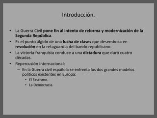 Introducción.
• La Guerra Civil pone fin al intento de reforma y modernización de la
Segunda República.
• Es el punto álgido de una lucha de clases que desemboca en
revolución en la retaguardia del bando republicano.
• La victoria franquista conduce a una dictadura que duró cuatro
décadas.
• Repercusión internacional:
– En la Guerra civil española se enfrenta los dos grandes modelos
políticos existentes en Europa:
• El Fascismo.
• La Democracia.
 