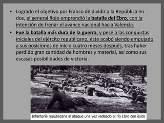 • Logrado el objetivo por Franco de dividir a la República en
dos, el general Rojo emprendió la batalla del Ebro, con la
intención de frenar el avance nacional hacia Valencia.
• Fue la batalla más dura de la guerra, y pese a las conquistas
iniciales del ejército republicano, éste acabó siendo empujado
a sus posiciones de inicio cuatro meses después, tras haber
perdido gran cantidad de hombres y material, así como sus
escasas posibilidades de victoria.
 
