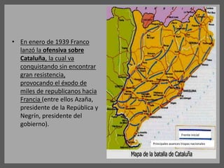 • En enero de 1939 Franco
lanzó la ofensiva sobre
Cataluña, la cual va
conquistando sin encontrar
gran resistencia,
provocando el éxodo de
miles de republicanos hacia
Francia (entre ellos Azaña,
presidente de la República y
Negrín, presidente del
gobierno).
Frente inicial
Principales avances tropas nacionales
 