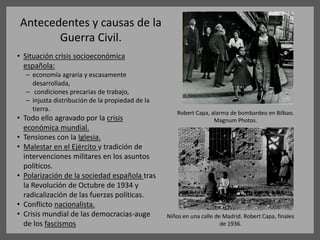 Antecedentes y causas de la
Guerra Civil.
• Situación crisis socioeconómica
española:
– economía agraria y escasamente
desarrollada,
– condiciones precarias de trabajo,
– injusta distribución de la propiedad de la
tierra.
• Todo ello agravado por la crisis
económica mundial.
• Tensiones con la Iglesia.
• Malestar en el Ejército y tradición de
intervenciones militares en los asuntos
políticos.
• Polarización de la sociedad española tras
la Revolución de Octubre de 1934 y
radicalización de las fuerzas políticas.
• Conflicto nacionalista.
• Crisis mundial de las democracias-auge
de los fascismos
Niños en una calle de Madrid. Robert Capa, finales
de 1936.
Robert Capa, alarma de bombardeo en Bilbao.
Magnum Photos.
 