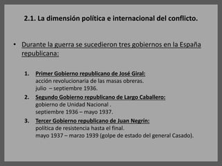 2.1. La dimensión política e internacional del conflicto.
• Durante la guerra se sucedieron tres gobiernos en la España
republicana:
1. Primer Gobierno republicano de José Giral:
acción revolucionaria de las masas obreras.
julio – septiembre 1936.
2. Segundo Gobierno republicano de Largo Caballero:
gobierno de Unidad Nacional .
septiembre 1936 – mayo 1937.
3. Tercer Gobierno republicano de Juan Negrín:
política de resistencia hasta el final.
mayo 1937 – marzo 1939 (golpe de estado del general Casado).
 