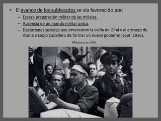 • El avance de los sublevados se vio favorecido por:
– Escasa preparación militar de las milicias.
– Ausencia de un mando militar único.
– Desórdenes sociales que provocaron la caída de Giral y el encargo de
Azaña a Largo Caballero de formar un nuevo gobierno (sept. 1936).
Milicianos en 1936.
 