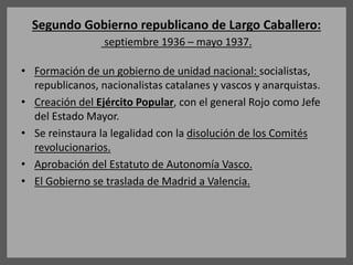 Segundo Gobierno republicano de Largo Caballero:
septiembre 1936 – mayo 1937.
• Formación de un gobierno de unidad nacional: socialistas,
republicanos, nacionalistas catalanes y vascos y anarquistas.
• Creación del Ejército Popular, con el general Rojo como Jefe
del Estado Mayor.
• Se reinstaura la legalidad con la disolución de los Comités
revolucionarios.
• Aprobación del Estatuto de Autonomía Vasco.
• El Gobierno se traslada de Madrid a Valencia.
 