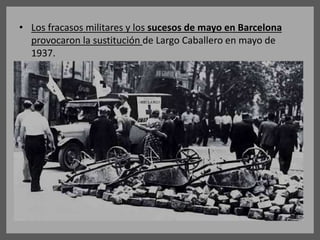 • Los fracasos militares y los sucesos de mayo en Barcelona
provocaron la sustitución de Largo Caballero en mayo de
1937.
 