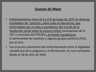 Sucesos de Mayo
• Enfrentamientos entre el 3 y el 8 de mayo de 1937 en diversas
localidades de Cataluña, sobre todo en Barcelona, que
enfrentaban por un lado a partidarios del triunfo de la
revolución social sobre la victoria militar (anarquistas de la
CNT y marxistas del POUM) y al Estado republicano,
la Generalidad de Cataluña y algunos grupos políticos (PCE),
por el otro.
• Fue el punto culminante del enfrentamiento entre la legalidad
republicana de la preguerra y la Revolución, en roce constante
desde el 18 de julio de 1936.
 