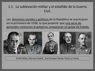 1.1. La sublevación militar y el estallido de la Guerra
Civil.
Las tensiones sociales y políticas de la República se acentuaron
en la primavera de 1936, lo que propició que una serie de
generales contrarios al gobierno, prepararan un golpe de Estado.
Emilio Mola, Manuel Goded, José Enrique Varela, Fanjul y Franco
 