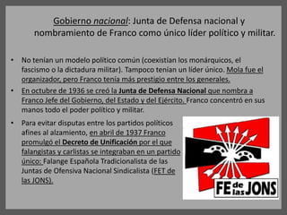 Gobierno nacional: Junta de Defensa nacional y
nombramiento de Franco como único líder político y militar.
• No tenían un modelo político común (coexistían los monárquicos, el
fascismo o la dictadura militar). Tampoco tenían un líder único. Mola fue el
organizador, pero Franco tenía más prestigio entre los generales.
• En octubre de 1936 se creó la Junta de Defensa Nacional que nombra a
Franco Jefe del Gobierno, del Estado y del Ejército. Franco concentró en sus
manos todo el poder político y militar.
• Para evitar disputas entre los partidos políticos
afines al alzamiento, en abril de 1937 Franco
promulgó el Decreto de Unificación por el que
falangistas y carlistas se integraban en un partido
único: Falange Española Tradicionalista de las
Juntas de Ofensiva Nacional Sindicalista (FET de
las JONS).
 