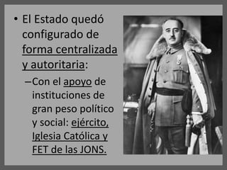 • El Estado quedó
configurado de
forma centralizada
y autoritaria:
–Con el apoyo de
instituciones de
gran peso político
y social: ejército,
Iglesia Católica y
FET de las JONS.
 
