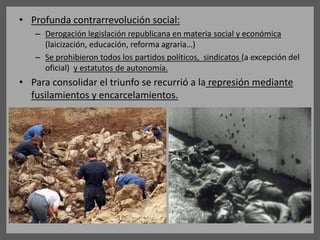 • Profunda contrarrevolución social:
– Derogación legislación republicana en materia social y económica
(laicización, educación, reforma agraria…)
– Se prohibieron todos los partidos políticos, sindicatos (a excepción del
oficial) y estatutos de autonomía.
• Para consolidar el triunfo se recurrió a la represión mediante
fusilamientos y encarcelamientos.
 