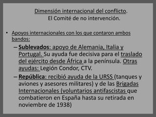 Dimensión internacional del conflicto.
El Comité de no intervención.
• Apoyos internacionales con los que contaron ambos
bandos:
– Sublevados: apoyo de Alemania, Italia y
Portugal. Su ayuda fue decisiva para el traslado
del ejército desde África a la península. Otras
ayudas: Legión Condor, CTV.
– República: recibió ayuda de la URSS (tanques y
aviones y asesores militares) y de las Brigadas
Internacionales (voluntarios antifascistas que
combatieron en España hasta su retirada en
noviembre de 1938)
 