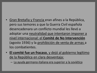 • Gran Bretaña y Francia eran afines a la República,
pero sus temores a que la Guerra Civil española
desencadenara un conflicto mundial les llevó a
adoptar una neutralidad que intentaron imponer a
nivel internacional: el Comité de No Intervención
(agosto 1936) y la prohibición de venta de armas a
los combatientes.
• El comité fue un fracaso, y dejó al gobierno legítimo
de la República en clara desventaja:
– La ayuda germano-italiana era superior a la soviética
 