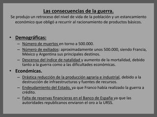 Las consecuencias de la guerra.
Se produjo un retroceso del nivel de vida de la población y un estancamiento
económico que obligó a recurrir al racionamiento de productos básicos.
• Demográficas:
– Número de muertos en torno a 500.000.
– Número de exiliados: aproximadamente unos 500.000, siendo Francia,
México y Argentina sus principales destinos.
– Descenso del índice de natalidad y aumento de la mortalidad, debido
tanto a la guerra como a las dificultades económicas.
• Económicas.
– Drástica reducción de la producción agraria e industrial, debido a la
destrucción de infraestructuras y fuentes de recursos.
– Endeudamiento del Estado, ya que Franco había realizado la guerra a
crédito.
– Falta de reservas financieras en el Banco de España ya que las
autoridades republicanos enviaron el oro a la URSS.
 
