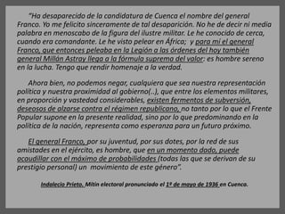 “Ha desaparecido de la candidatura de Cuenca el nombre del general
Franco. Yo me felicito sinceramente de tal desaparición. No he de decir ni media
palabra en menoscabo de la figura del ilustre militar. Le he conocido de cerca,
cuando era comandante. Le he visto pelear en África; y para mí el general
Franco, que entonces peleaba en la Legión a las órdenes del hoy también
general Millán Astray llega a la fórmula suprema del valor: es hombre sereno
en la lucha. Tengo que rendir homenaje a la verdad.
Ahora bien, no podemos negar, cualquiera que sea nuestra representación
política y nuestra proximidad al gobierno(..), que entre los elementos militares,
en proporción y vastedad considerables, existen fermentos de subversión,
deseosos de alzarse contra el régimen republicano, no tanto por lo que el Frente
Popular supone en la presente realidad, sino por lo que predominando en la
política de la nación, representa como esperanza para un futuro próximo.
El general Franco, por su juventud, por sus dotes, por la red de sus
amistades en el ejército, es hombre, que en un momento dado, puede
acaudillar con el máximo de probabilidades (todas las que se derivan de su
prestigio personal) un movimiento de este género”.
Indalecio Prieto. Mítin electoral pronunciado el 1º de mayo de 1936 en Cuenca.
 