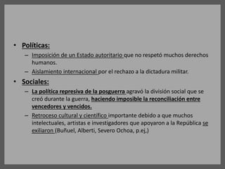 • Políticas:
– Imposición de un Estado autoritario que no respetó muchos derechos
humanos.
– Aislamiento internacional por el rechazo a la dictadura militar.
• Sociales:
– La política represiva de la posguerra agravó la división social que se
creó durante la guerra, haciendo imposible la reconciliación entre
vencedores y vencidos.
– Retroceso cultural y científico importante debido a que muchos
intelectuales, artistas e investigadores que apoyaron a la República se
exiliaron (Buñuel, Alberti, Severo Ochoa, p.ej,)
 