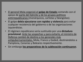 • El general Mola organizó el golpe de Estado contando con el
apoyo de parte del Ejército y de los grupos políticos
antirrepublicanos (monárquicos, carlistas y falangistas).
• El golpe debía ejecutarse con rapidez y violencia para evitar
cualquier resistencia del gobierno o de las organizaciones
izquierdistas.
• El régimen republicano sería sustituido por una dictadura
provisional. Ante las sospechas y para evitarlo, el ministro de
Defensa cambió de destino a los generales más
antigubernamentales, Mola, Franco y Goded, destinándolos a
Pamplona, Canarias y Baleares respectivamente.
• Sin embargo los preparativos de la sublevación continuaron.
 