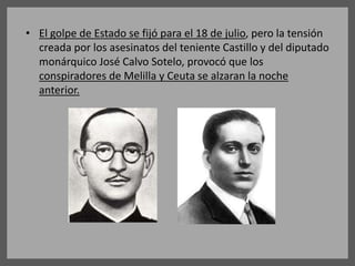 • El golpe de Estado se fijó para el 18 de julio, pero la tensión
creada por los asesinatos del teniente Castillo y del diputado
monárquico José Calvo Sotelo, provocó que los
conspiradores de Melilla y Ceuta se alzaran la noche
anterior.
 