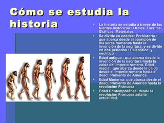Cómo se estudia la
historia       La historia se estudia a través de las
                fuentes históricas : Orales, Escritas,
                Gráficas, Materiales.
               Se divide en edades: Prehistoria :
                que abarca desde al aparición de
                los seres humanos hasta la
                invención de la escritura, y se divide
                en dos periodos : Paleolítico y
                neolítico
               Edad antigua : que abarca desde la
                invención de la escritura hasta la
                caída del imperio romano. Edad
                media : que abarca desde la caída
                desde el imperio romano hasta el
                descubrimiento de América.
               Edad Moderna: que abarca desde el
                descubrimiento de América hasta la
                revolución Francesa
               Edad Contemporánea: desde la
                revolución Francesa asta la
                actualidad.
 