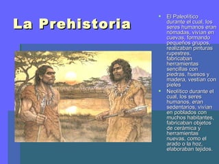    El Paleolítico
La Prehistoria       durante el cual, los
                     seres humanos eran
                     nómadas, vivían en
                     cuevas, formando
                     pequeños grupos,
                     realizaban pinturas
                     rupestres,
                     fabricaban
                     herramientas
                     sencillas con
                     piedras, huesos y
                     madera, vestían con
                     pieles
                    Neolítico durante el
                     cual, los seres
                     humanos, eran
                     sedentarios, vivían
                     en poblados con
                     muchos habitantes,
                     fabricaban objetos
                     de cerámica y
                     herramientas
                     nuevas, como el
                     arado o la hoz,
                     elaboraban tejidos.
 
