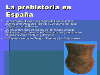 La prehistoria en
   España
 Los restos paleolíticos más antiguos de España se han
  encontrado en Atapuerca ( Burgos ) y en cuevas del litoral
  cantábrico , como Altamira
 Los restos neolíticos en España se han hallado cerca del
  Mediterráneo, con pinturas de figuras humanas y monumentos
  megalíticos, como menhires y dólmenes
 En España vinieron los Griegos , Fenicios y los Cartagineses
 