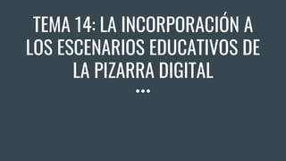 TEMA 14: LA INCORPORACIÓN A
LOS ESCENARIOS EDUCATIVOS DE
LA PIZARRA DIGITAL
 