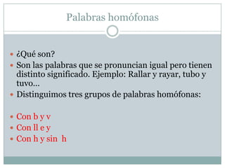 Palabras homófonas


 ¿Qué son?
 Son las palabras que se pronuncian igual pero tienen
  distinto significado. Ejemplo: Rallar y rayar, tubo y
  tuvo…
 Distinguimos tres grupos de palabras homófonas:


 Con b y v
 Con ll e y
 Con h y sin h
 
