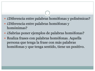  ¿Diferencia entre palabras homófonas y polisémicas?
 ¿Diferencia entre palabras homófonas y
  homónimas?
 ¿Sabrías poner ejemplos de palabras homófonas?
 Realiza frases con palabras homófonas. Aquella
  persona que tenga la frase con más palabras
  homófonas y que tenga sentido, tiene un positivo.
 
