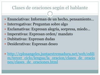 Clases de oraciones según el hablante

 Enunciativas: Informan de un hecho, pensamiento…
 Interrogativas: Preguntan sobre algo
 Exclamativas: Expresan alegría, sorpresa, miedo…
 Imperativas: Expresan orden/ mandato
 Dubitativas: Expresan dudas
 Desiderativas: Expresan deseo


 http://cplosangeles.juntaextremadura.net/web/edili
 m/tercer_ciclo/lengua/la_oracion/clases_de_oracio
 nes/clases_de_oraciones.html
 