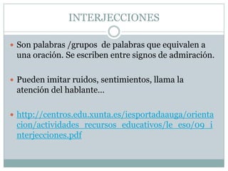 INTERJECCIONES

 Son palabras /grupos de palabras que equivalen a
 una oración. Se escriben entre signos de admiración.

 Pueden imitar ruidos, sentimientos, llama la
 atención del hablante…

 http://centros.edu.xunta.es/iesportadaauga/orienta
 cion/actividades_recursos_educativos/le_eso/09_i
 nterjecciones.pdf
 
